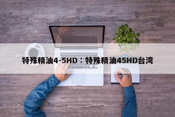 特殊精油4-5HD∶特殊精油45HD台湾