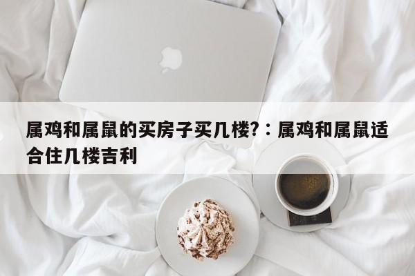 属鸡和属鼠的买房子买几楼?,奥彩独家资料,澳门六开奖网站记录,澳门天天彩正版免费资料下载,属鸡和属鼠适合住几楼吉利